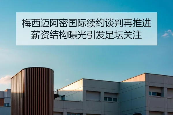 梅西迈阿密国际续约谈判再推进 薪资结构曝光引发足坛关注